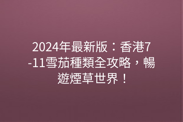 2024年最新版：香港7-11雪茄種類全攻略，暢遊煙草世界！