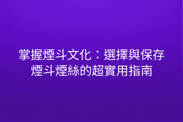 掌握煙斗文化：選擇與保存煙斗煙絲的超實用指南