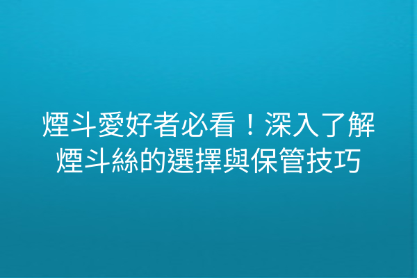 煙斗愛好者必看！深入了解煙斗絲的選擇與保管技巧