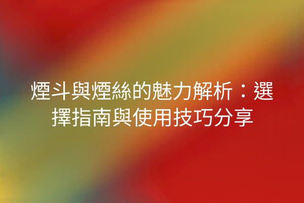 煙斗與煙絲的魅力解析：選擇指南與使用技巧分享