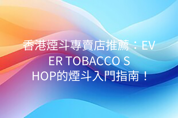 香港煙斗專賣店推薦：EVER TOBACCO SHOP的煙斗入門指南！