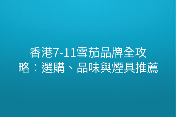 香港7-11雪茄品牌全攻略：選購、品味與煙具推薦