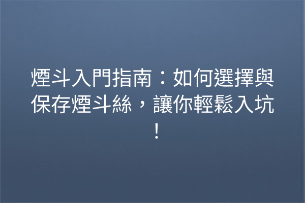 煙斗入門指南：如何選擇與保存煙斗絲，讓你輕鬆入坑！