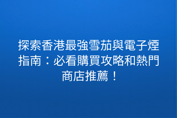 探索香港最強雪茄與電子煙指南：必看購買攻略和熱門商店推薦！