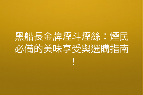 黑船長金牌煙斗煙絲：煙民必備的美味享受與選購指南！