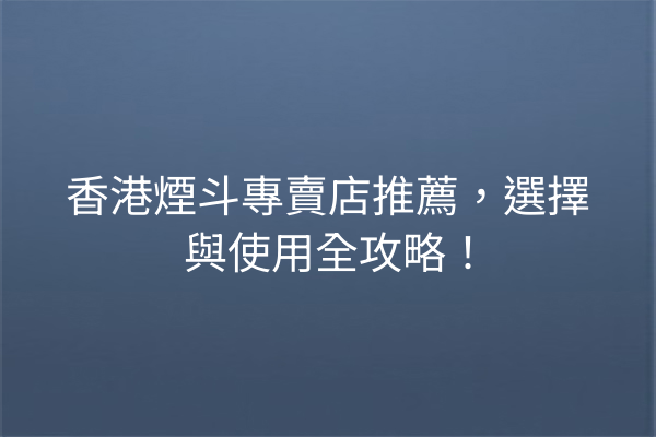 香港煙斗專賣店推薦，選擇與使用全攻略！