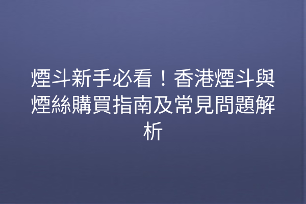 煙斗新手必看！香港煙斗與煙絲購買指南及常見問題解析