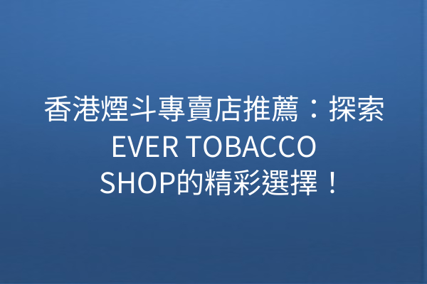 香港煙斗專賣店推薦：探索EVER TOBACCO SHOP的精彩選擇！