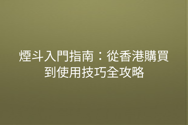 煙斗入門指南：從香港購買到使用技巧全攻略