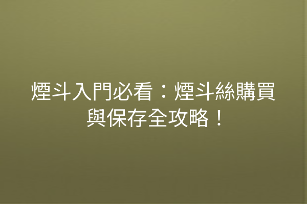 煙斗入門必看：煙斗絲購買與保存全攻略！