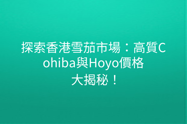 探索香港雪茄市場：高質Cohiba與Hoyo價格大揭秘！