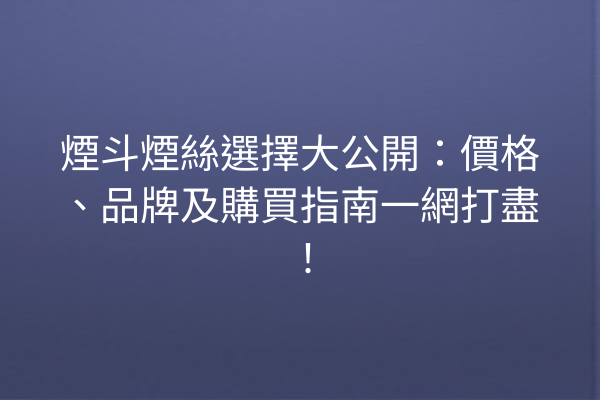 煙斗煙絲選擇大公開：價格、品牌及購買指南一網打盡！