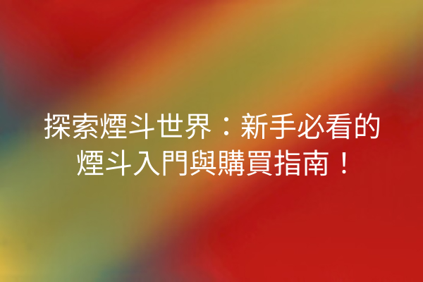 探索煙斗世界：新手必看的煙斗入門與購買指南！