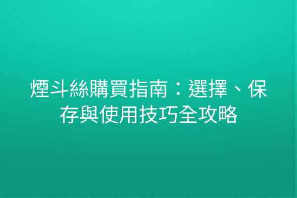 煙斗絲購買指南：選擇、保存與使用技巧全攻略