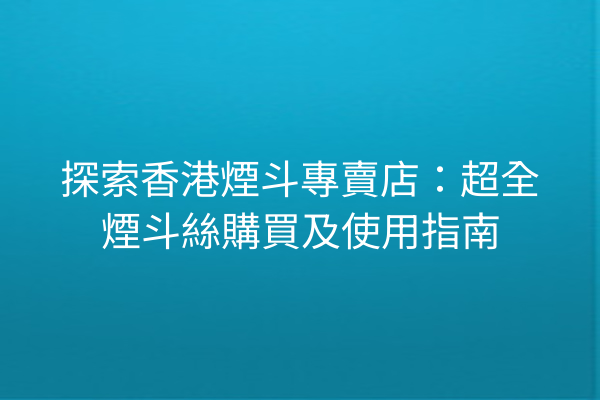 探索香港煙斗專賣店：超全煙斗絲購買及使用指南