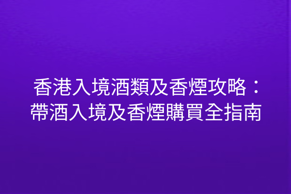 香港入境酒類及香煙攻略：帶酒入境及香煙購買全指南