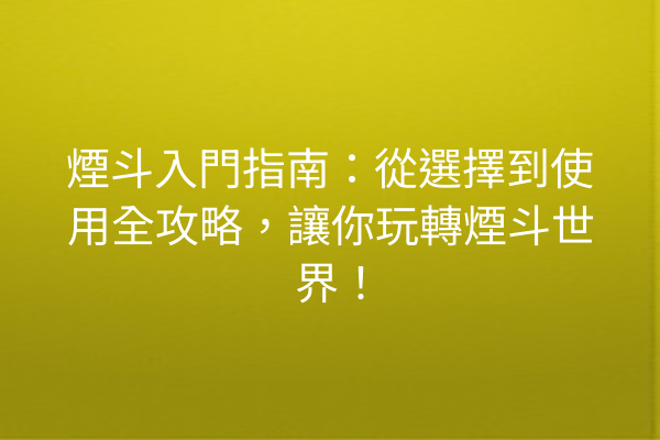 煙斗入門指南：從選擇到使用全攻略，讓你玩轉煙斗世界！