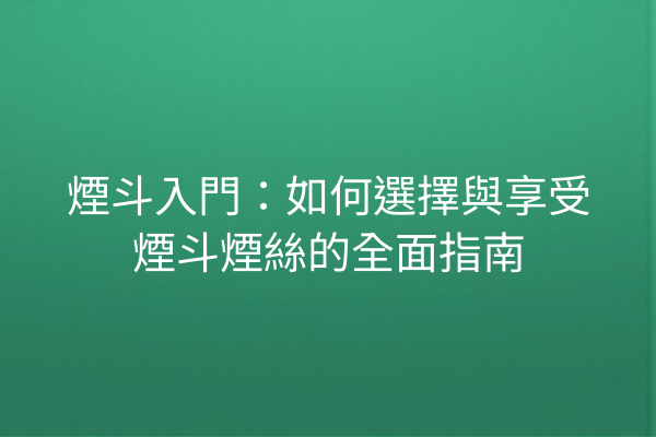 煙斗入門：如何選擇與享受煙斗煙絲的全面指南