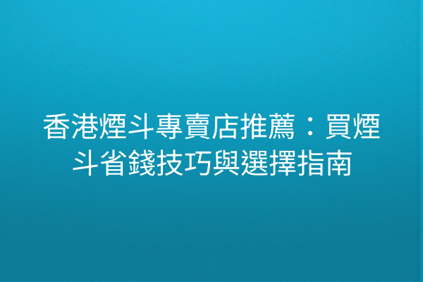 香港煙斗專賣店推薦：買煙斗省錢技巧與選擇指南