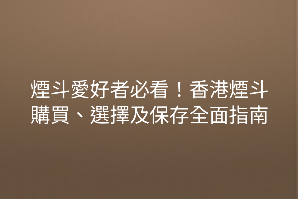 煙斗愛好者必看！香港煙斗購買、選擇及保存全面指南