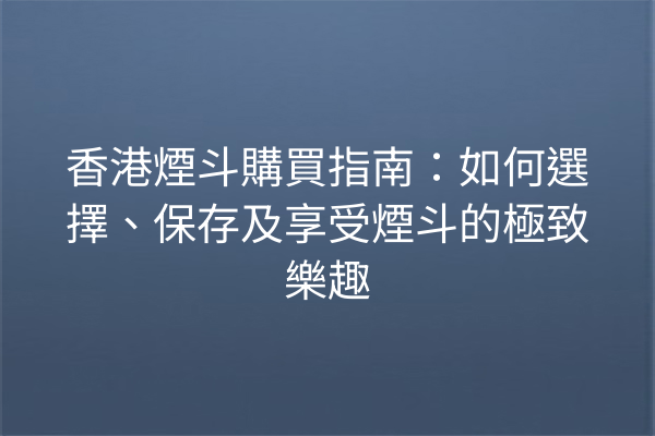 香港煙斗購買指南：如何選擇、保存及享受煙斗的極致樂趣