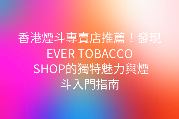 香港煙斗專賣店推薦！發現EVER TOBACCO SHOP的獨特魅力與煙斗入門指南