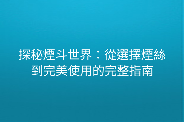 探秘煙斗世界：從選擇煙絲到完美使用的完整指南