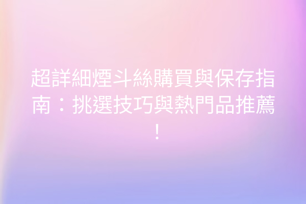 超詳細煙斗絲購買與保存指南：挑選技巧與熱門品推薦！