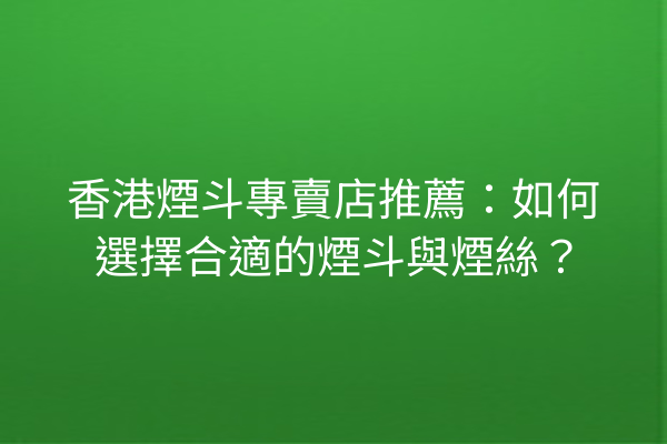 香港煙斗專賣店推薦：如何選擇合適的煙斗與煙絲？