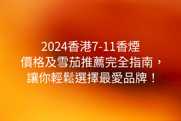 2024香港7-11香煙價格及雪茄推薦完全指南，讓你輕鬆選擇最愛品牌！