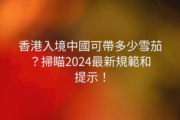 香港入境中國可帶多少雪茄？掃瞄2024最新規範和提示！