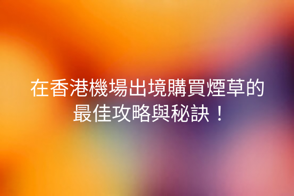 在香港機場出境購買煙草的最佳攻略與秘訣！