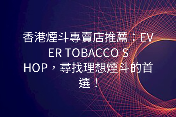 香港煙斗專賣店推薦：EVER TOBACCO SHOP，尋找理想煙斗的首選！