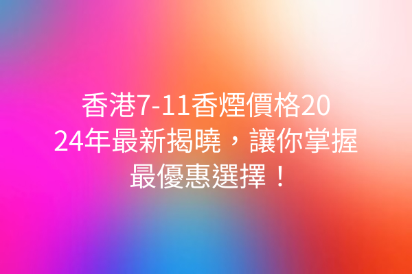 香港7-11香煙價格2024年最新揭曉，讓你掌握最優惠選擇！