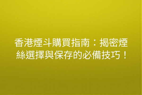 香港煙斗購買指南：揭密煙絲選擇與保存的必備技巧！