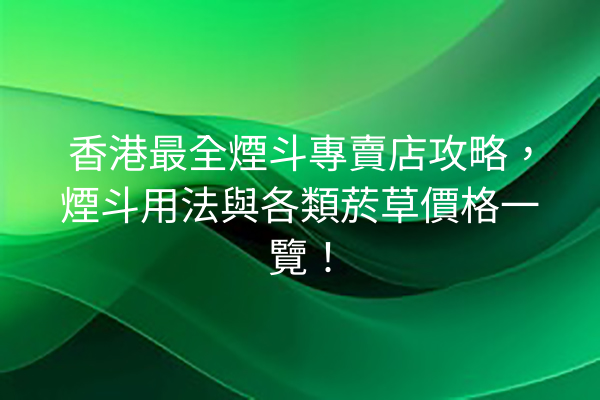 香港最全煙斗專賣店攻略，煙斗用法與各類菸草價格一覽！