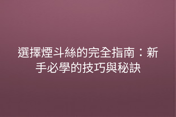 選擇煙斗絲的完全指南：新手必學的技巧與秘訣