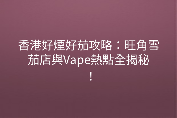 香港好煙好茄攻略：旺角雪茄店與Vape熱點全揭秘！