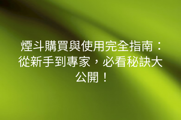 煙斗購買與使用完全指南：從新手到專家，必看秘訣大公開！