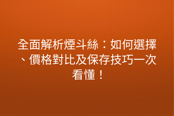 全面解析煙斗絲：如何選擇、價格對比及保存技巧一次看懂！