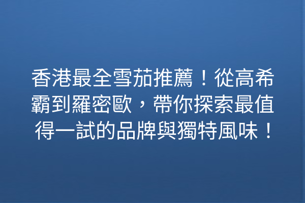 香港最全雪茄推薦！從高希霸到羅密歐，帶你探索最值得一試的品牌與獨特風味！