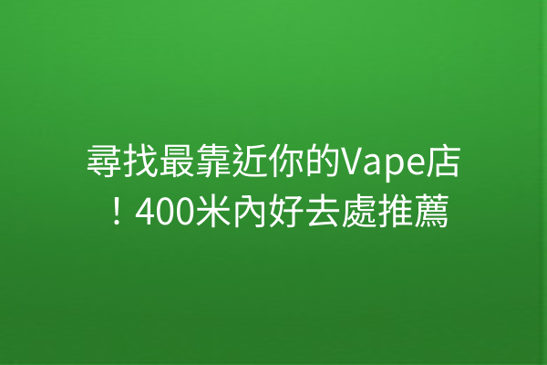 尋找最靠近你的Vape店！400米內好去處推薦