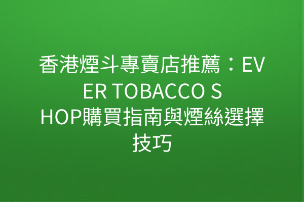 香港煙斗專賣店推薦：EVER TOBACCO SHOP購買指南與煙絲選擇技巧