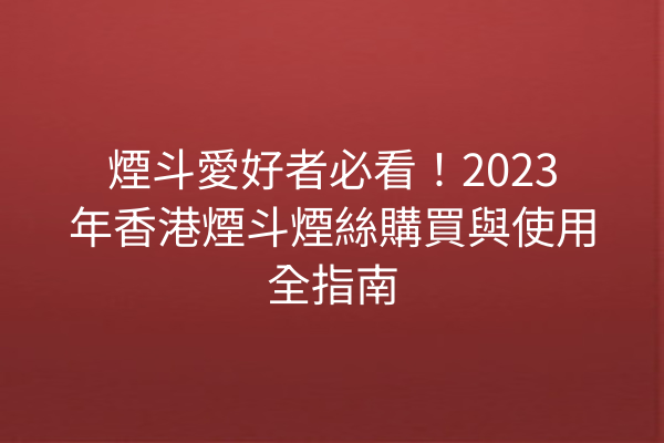 煙斗愛好者必看！2023年香港煙斗煙絲購買與使用全指南