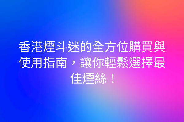 香港煙斗迷的全方位購買與使用指南，讓你輕鬆選擇最佳煙絲！