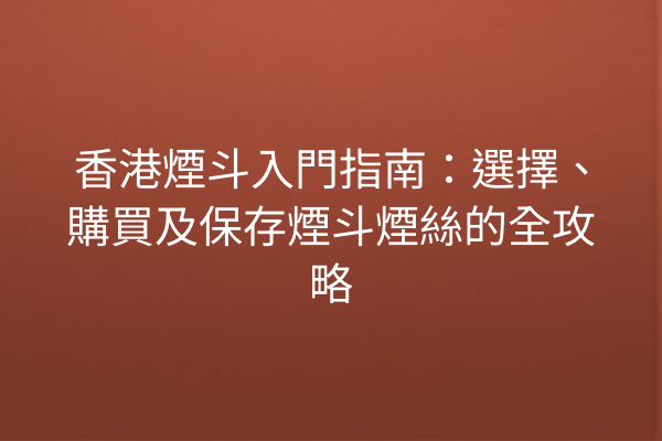 香港煙斗入門指南：選擇、購買及保存煙斗煙絲的全攻略