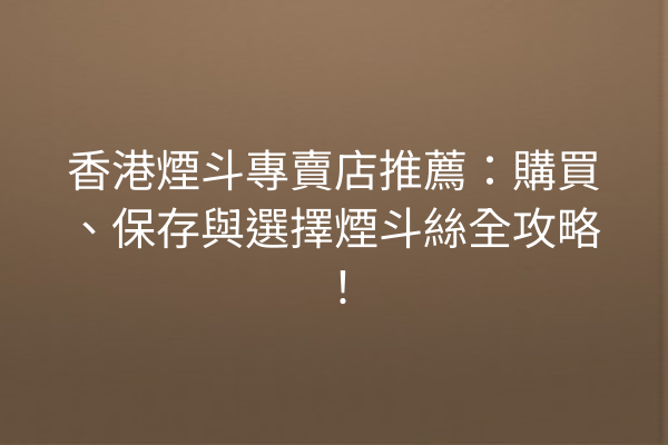 香港煙斗專賣店推薦：購買、保存與選擇煙斗絲全攻略！