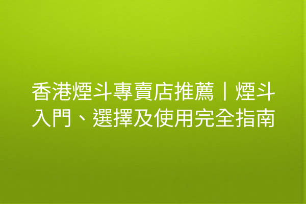 香港煙斗專賣店推薦丨煙斗入門、選擇及使用完全指南