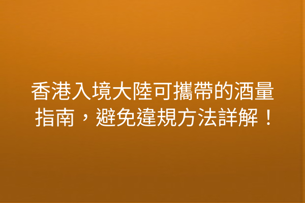 香港入境大陸可攜帶的酒量指南，避免違規方法詳解！