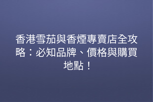 香港雪茄與香煙專賣店全攻略：必知品牌、價格與購買地點！